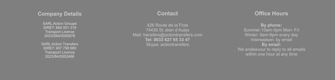 Company Details  SARL Action Groupe  SIRET: 884 051 319  Transport Licence  2023/084/0000878  SARL Action Transfers SIRET: 907 798 680 Transport Licence 2023/84/0002466 Contact  426 Route de la Ficle 74430 St Jean d’Aulps Mail: transfers@actiontransfers.com Tel: 0033 627 65 33 47 Skype: actiontransfers Office Hours  By phone: Summer:10am-5pm Mon- Fri Winter: 9am-6pm every day Interseason: by email By email: We endeavour to reply to all emails within one hour at any time