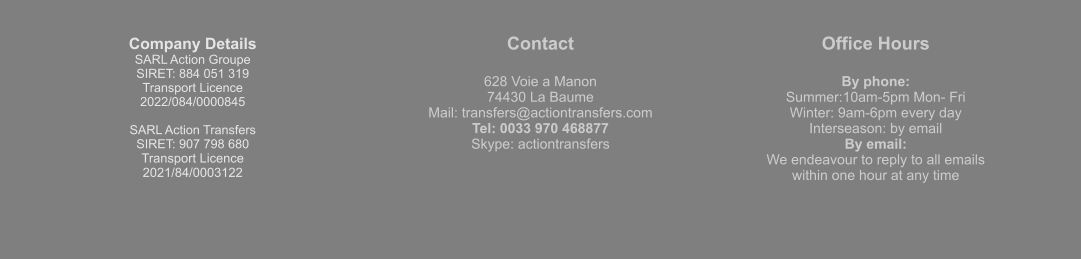 Company Details SARL Action Groupe  SIRET: 884 051 319  Transport Licence  2022/084/0000845  SARL Action Transfers SIRET: 907 798 680 Transport Licence 2021/84/0003122 Contact  628 Voie a Manon 74430 La Baume Mail: transfers@actiontransfers.com Tel: 0033 970 468877 Skype: actiontransfers Office Hours  By phone: Summer:10am-5pm Mon- Fri Winter: 9am-6pm every day Interseason: by email By email: We endeavour to reply to all emails within one hour at any time