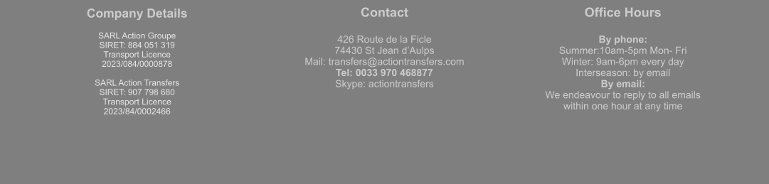Company Details  SARL Action Groupe  SIRET: 884 051 319  Transport Licence  2023/084/0000878  SARL Action Transfers SIRET: 907 798 680 Transport Licence 2023/84/0002466 Contact  426 Route de la Ficle 74430 St Jean d’Aulps Mail: transfers@actiontransfers.com Tel: 0033 970 468877 Skype: actiontransfers Office Hours  By phone: Summer:10am-5pm Mon- Fri Winter: 9am-6pm every day Interseason: by email By email: We endeavour to reply to all emails within one hour at any time