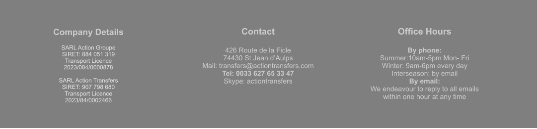 Company Details  SARL Action Groupe  SIRET: 884 051 319  Transport Licence  2023/084/0000878  SARL Action Transfers SIRET: 907 798 680 Transport Licence 2023/84/0002466 Contact  426 Route de la Ficle 74430 St Jean d’Aulps Mail: transfers@actiontransfers.com Tel: 0033 627 65 33 47 Skype: actiontransfers Office Hours  By phone: Summer:10am-5pm Mon- Fri Winter: 9am-6pm every day Interseason: by email By email: We endeavour to reply to all emails within one hour at any time