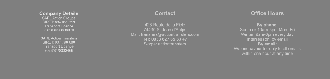 Company Details SARL Action Groupe  SIRET: 884 051 319  Transport Licence  2023/084/0000878  SARL Action Transfers SIRET: 907 798 680 Transport Licence 2023/84/0002466 Contact  426 Route de la Ficle 74430 St Jean d’Aulps Mail: transfers@actiontransfers.com Tel: 0033 627 65 33 47 Skype: actiontransfers Office Hours  By phone: Summer:10am-5pm Mon- Fri Winter: 9am-6pm every day Interseason: by email By email: We endeavour to reply to all emails within one hour at any time