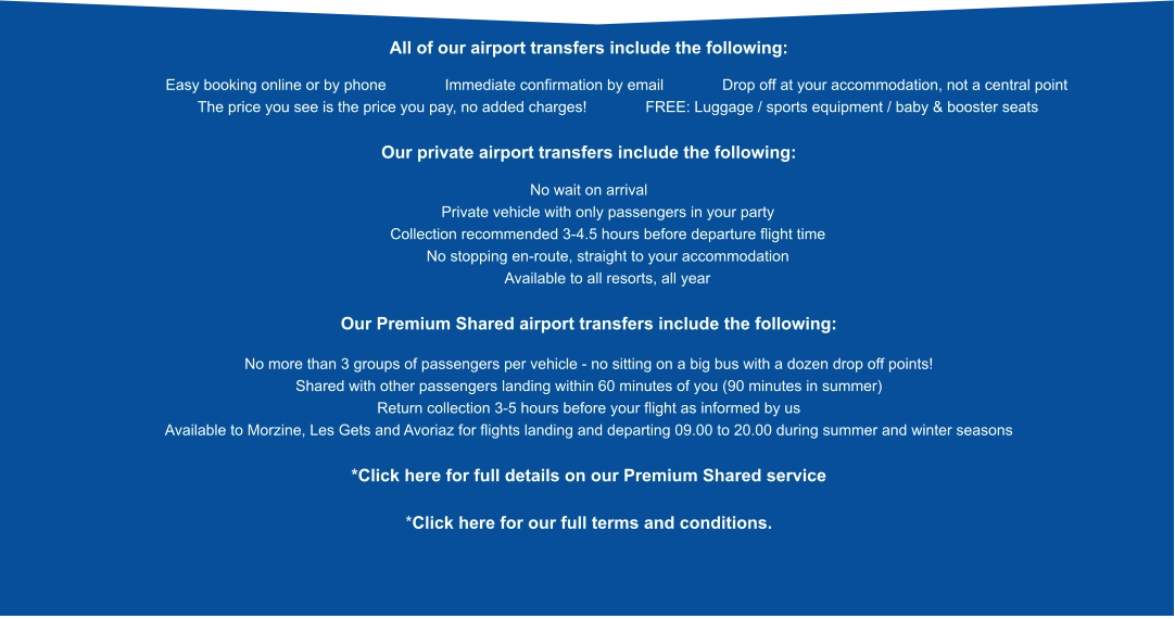 All of our airport transfers include the following:              Easy booking online or by phone           Immediate confirmation by email           Drop off at your accommodation, not a central point            The price you see is the price you pay, no added charges!           FREE: Luggage / sports equipment / baby & booster seats  Our private airport transfers include the following:  No wait on arrival          Private vehicle with only passengers in your party          Collection recommended 3-4.5 hours before departure flight time          No stopping en-route, straight to your accommodation          Available to all resorts, all year  Our Premium Shared airport transfers include the following:  No more than 3 groups of passengers per vehicle - no sitting on a big bus with a dozen drop off points! Shared with other passengers landing within 60 minutes of you (90 minutes in summer) Return collection 3-5 hours before your flight as informed by us Available to Morzine, Les Gets and Avoriaz for flights landing and departing 09.00 to 20.00 during summer and winter seasons  *Click here for full details on our Premium Shared service  *Click here for our full terms and conditions.